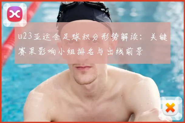 u23亚运会足球积分形势解读:关键赛果影响小组排名与出线前景