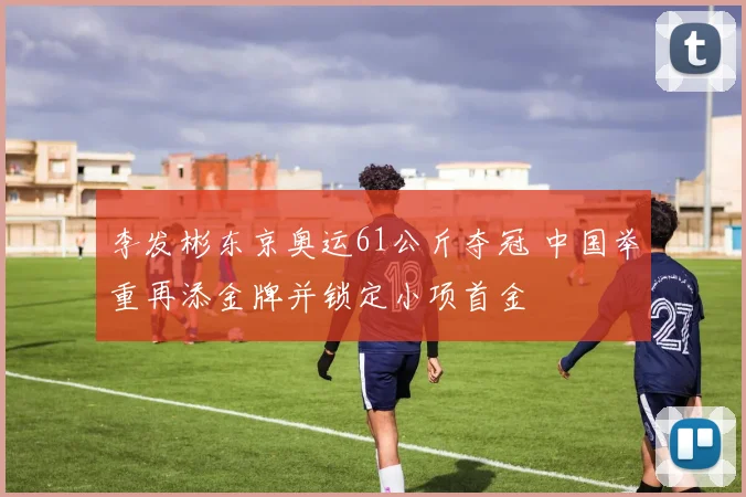 李发彬东京奥运61公斤夺冠 中国举重再添金牌并锁定小项首金