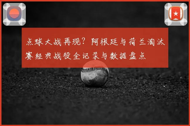 点球大战再现?阿根廷与荷兰淘汰赛经典战役全记录与数据盘点